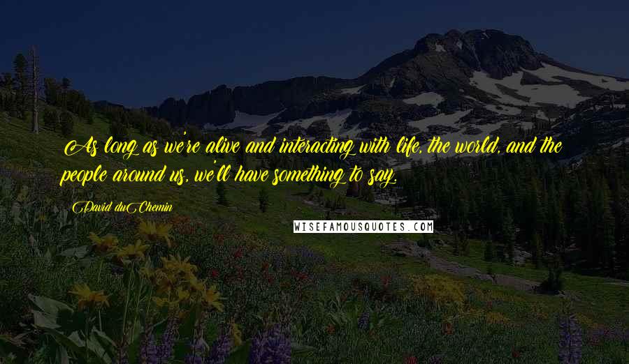 David DuChemin Quotes: As long as we're alive and interacting with life, the world, and the people around us, we'll have something to say.