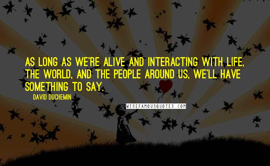 David DuChemin Quotes: As long as we're alive and interacting with life, the world, and the people around us, we'll have something to say.