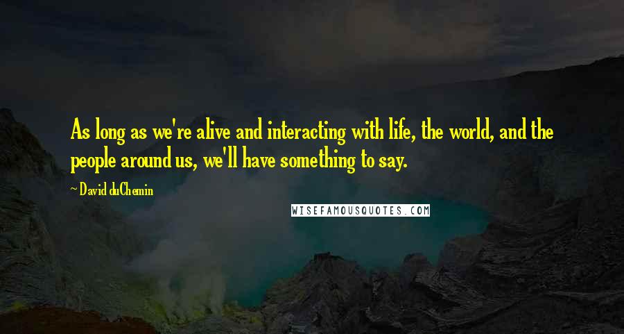 David DuChemin Quotes: As long as we're alive and interacting with life, the world, and the people around us, we'll have something to say.