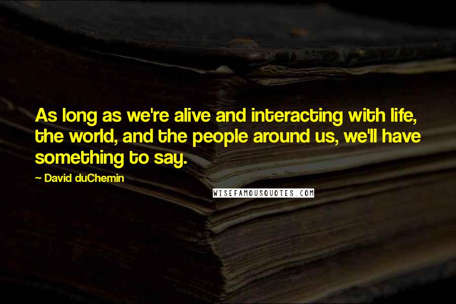 David DuChemin Quotes: As long as we're alive and interacting with life, the world, and the people around us, we'll have something to say.