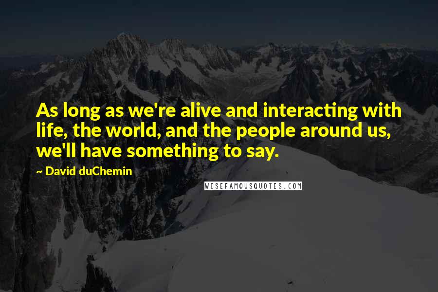 David DuChemin Quotes: As long as we're alive and interacting with life, the world, and the people around us, we'll have something to say.
