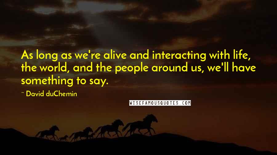 David DuChemin Quotes: As long as we're alive and interacting with life, the world, and the people around us, we'll have something to say.