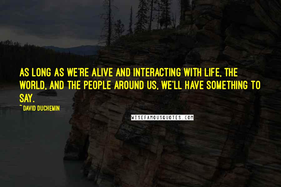 David DuChemin Quotes: As long as we're alive and interacting with life, the world, and the people around us, we'll have something to say.