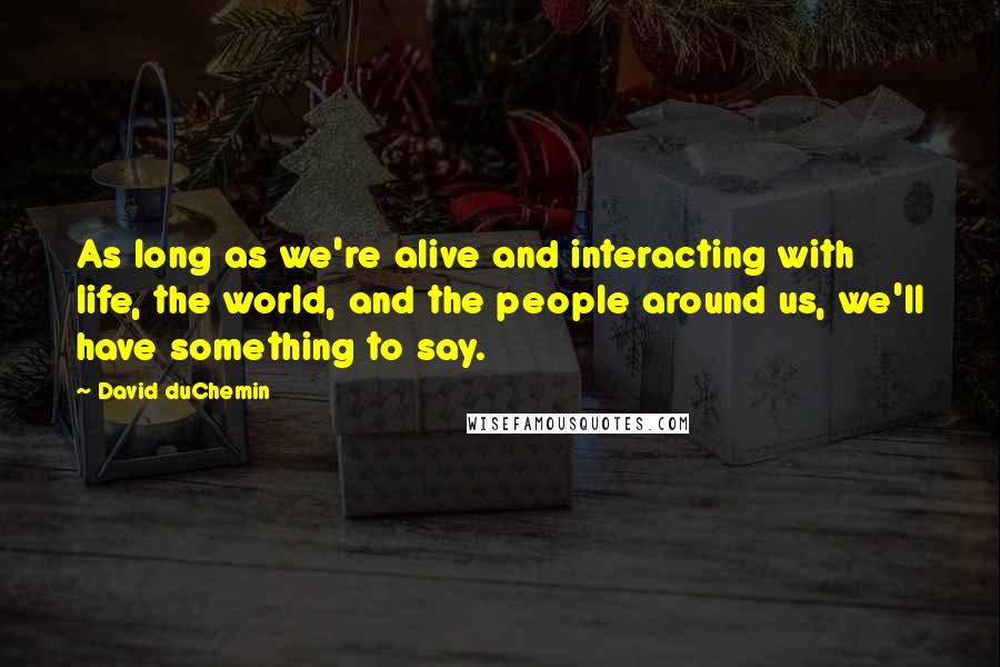 David DuChemin Quotes: As long as we're alive and interacting with life, the world, and the people around us, we'll have something to say.