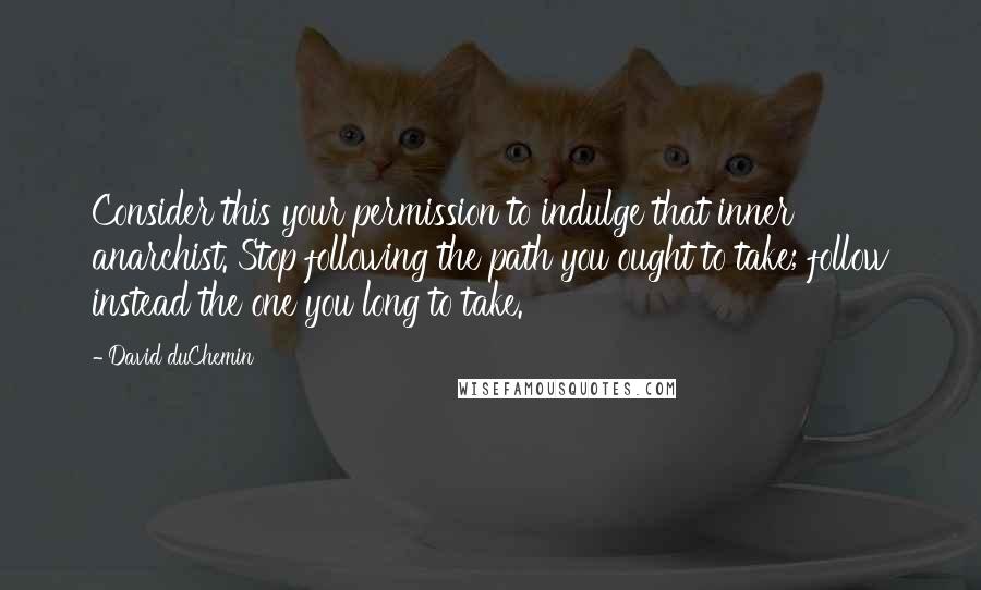 David DuChemin Quotes: Consider this your permission to indulge that inner anarchist. Stop following the path you ought to take; follow instead the one you long to take.