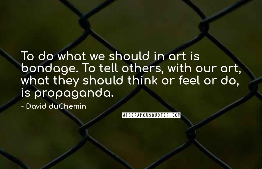 David DuChemin Quotes: To do what we should in art is bondage. To tell others, with our art, what they should think or feel or do, is propaganda.