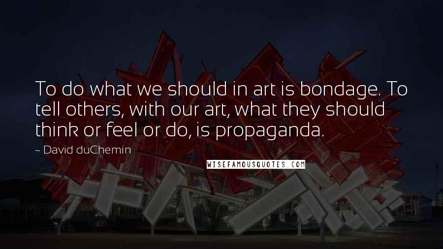 David DuChemin Quotes: To do what we should in art is bondage. To tell others, with our art, what they should think or feel or do, is propaganda.