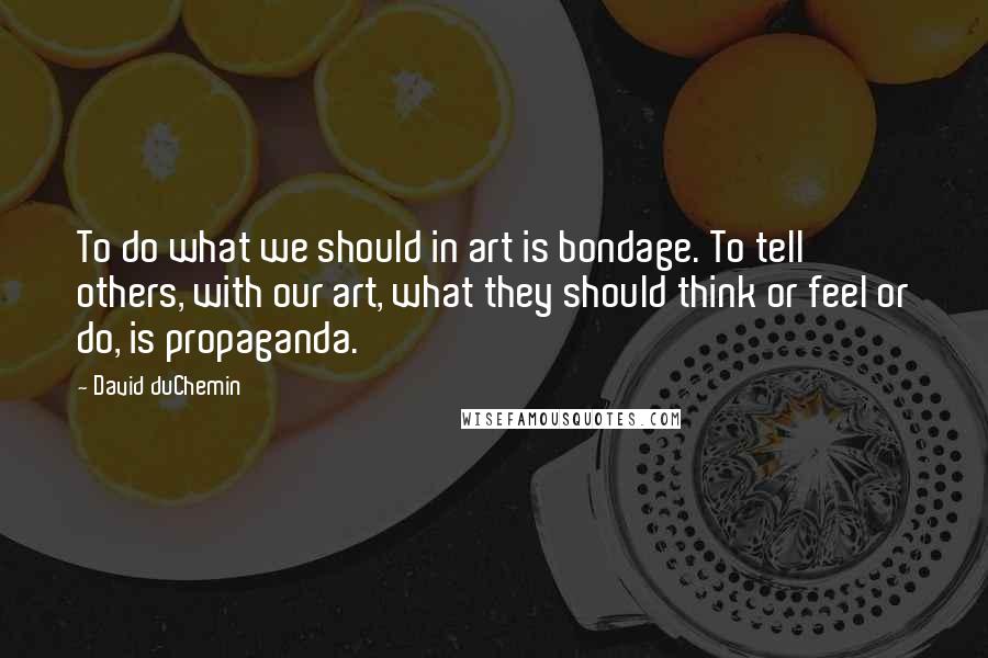 David DuChemin Quotes: To do what we should in art is bondage. To tell others, with our art, what they should think or feel or do, is propaganda.