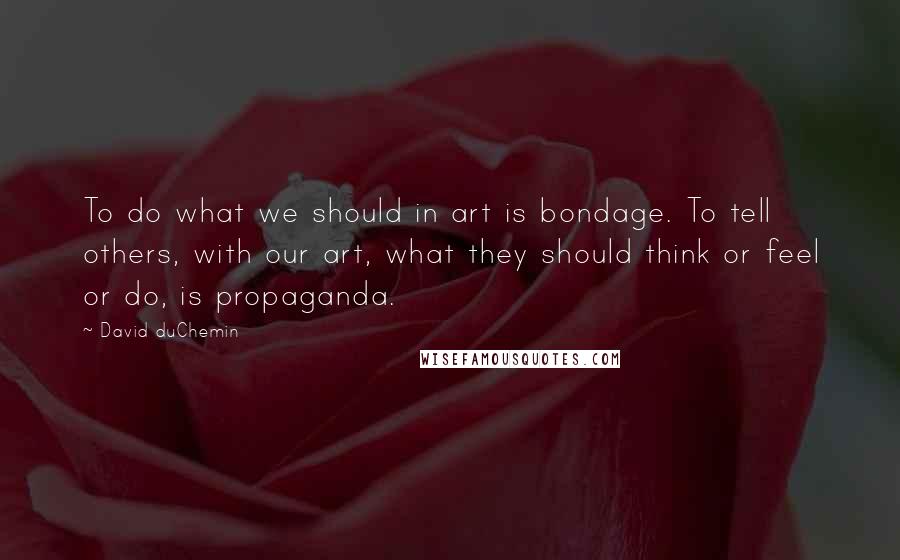 David DuChemin Quotes: To do what we should in art is bondage. To tell others, with our art, what they should think or feel or do, is propaganda.