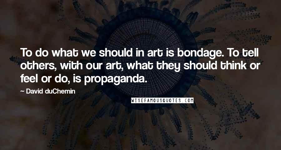 David DuChemin Quotes: To do what we should in art is bondage. To tell others, with our art, what they should think or feel or do, is propaganda.