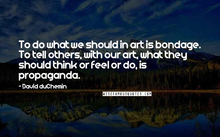 David DuChemin Quotes: To do what we should in art is bondage. To tell others, with our art, what they should think or feel or do, is propaganda.