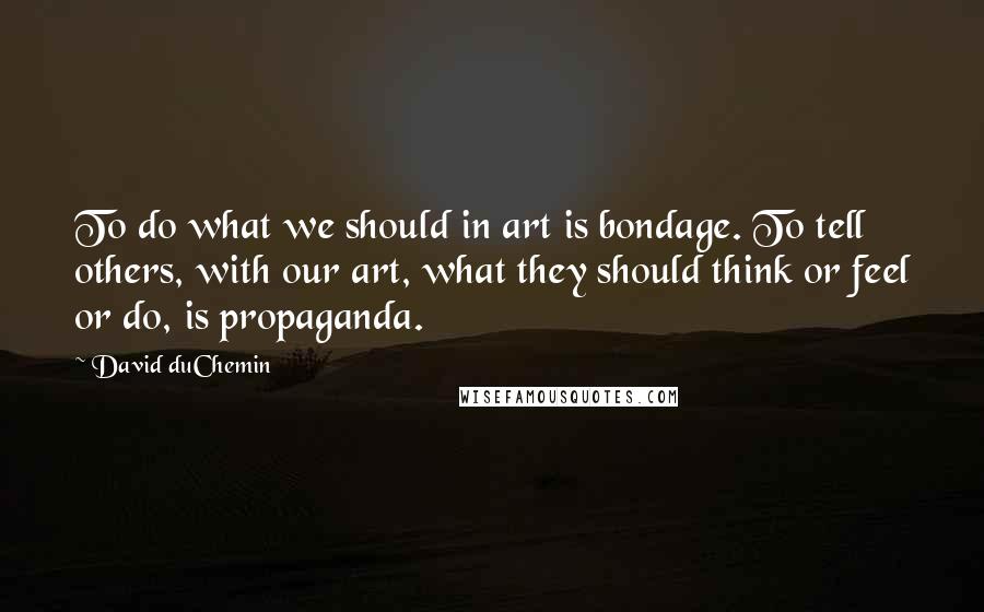 David DuChemin Quotes: To do what we should in art is bondage. To tell others, with our art, what they should think or feel or do, is propaganda.