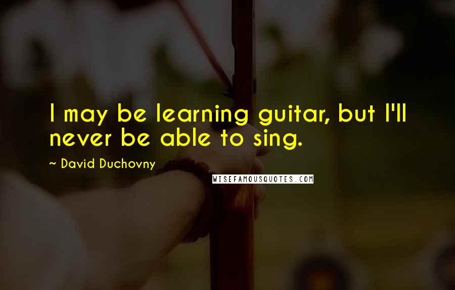 David Duchovny Quotes: I may be learning guitar, but I'll never be able to sing.