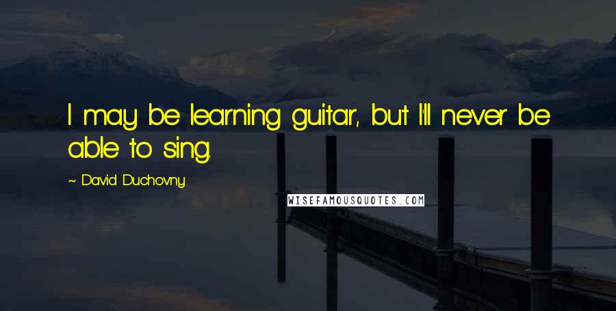 David Duchovny Quotes: I may be learning guitar, but I'll never be able to sing.