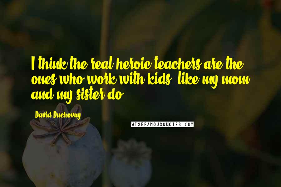 David Duchovny Quotes: I think the real heroic teachers are the ones who work with kids, like my mom and my sister do.
