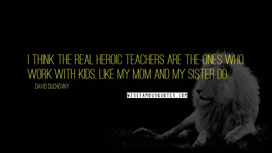 David Duchovny Quotes: I think the real heroic teachers are the ones who work with kids, like my mom and my sister do.