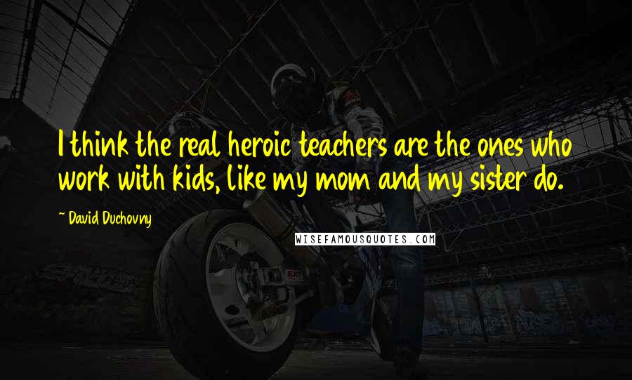 David Duchovny Quotes: I think the real heroic teachers are the ones who work with kids, like my mom and my sister do.