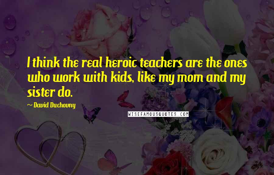 David Duchovny Quotes: I think the real heroic teachers are the ones who work with kids, like my mom and my sister do.
