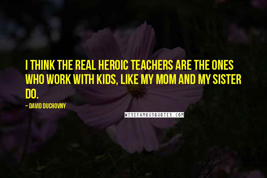 David Duchovny Quotes: I think the real heroic teachers are the ones who work with kids, like my mom and my sister do.