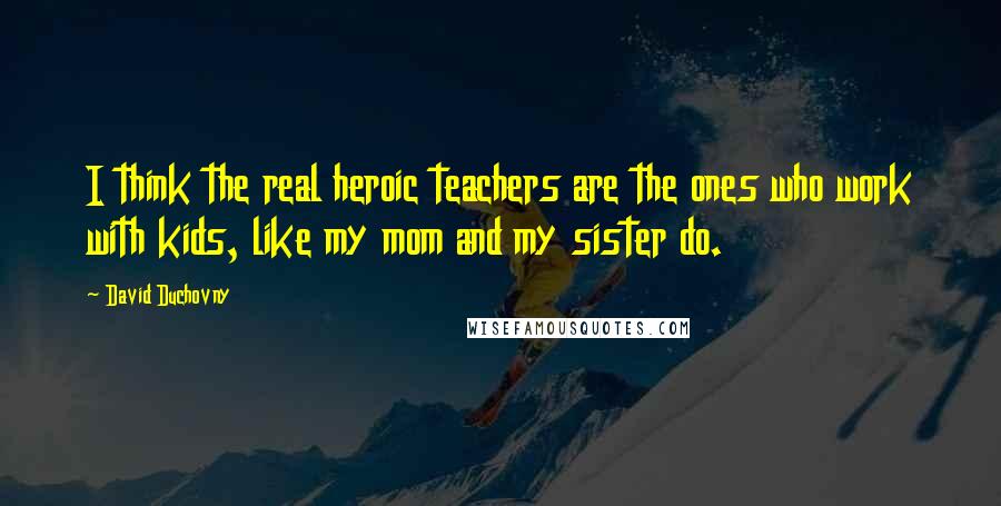 David Duchovny Quotes: I think the real heroic teachers are the ones who work with kids, like my mom and my sister do.