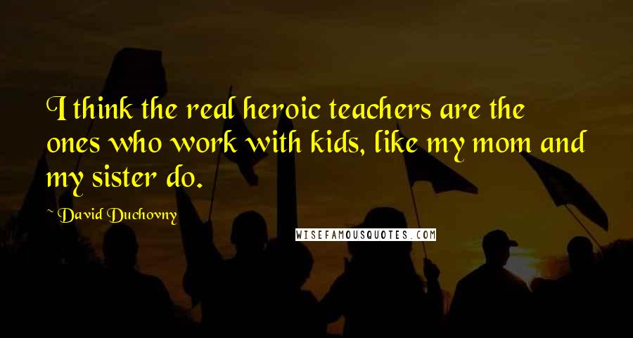 David Duchovny Quotes: I think the real heroic teachers are the ones who work with kids, like my mom and my sister do.