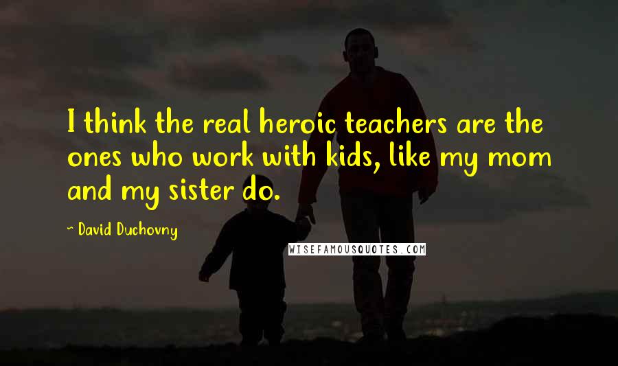 David Duchovny Quotes: I think the real heroic teachers are the ones who work with kids, like my mom and my sister do.