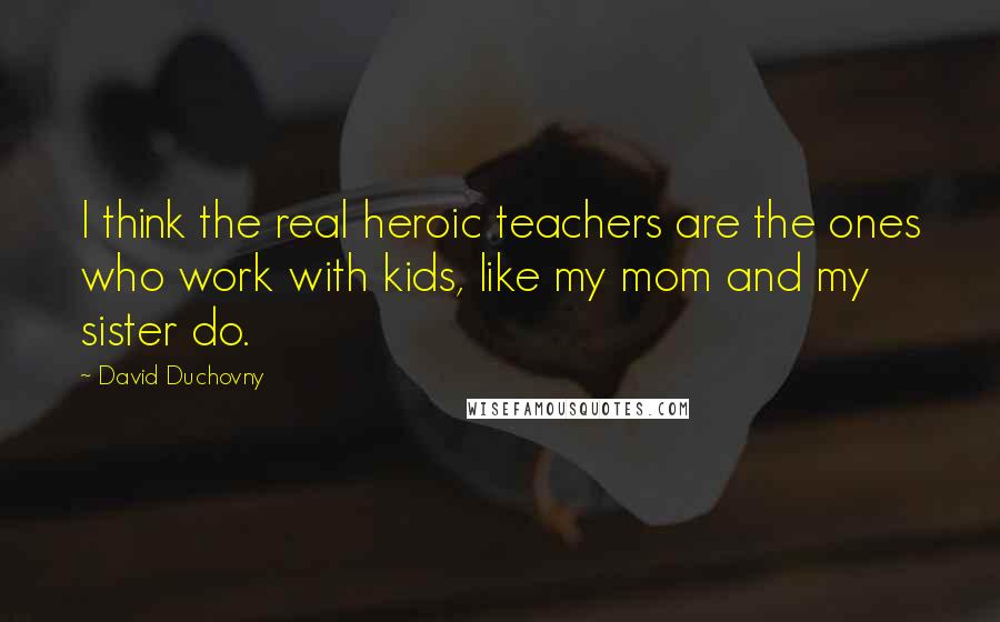 David Duchovny Quotes: I think the real heroic teachers are the ones who work with kids, like my mom and my sister do.