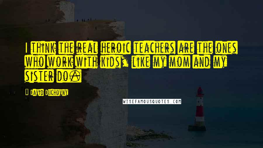 David Duchovny Quotes: I think the real heroic teachers are the ones who work with kids, like my mom and my sister do.