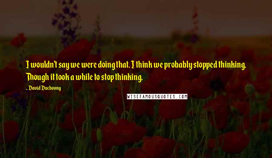 David Duchovny Quotes: I wouldn't say we were doing that. I think we probably stopped thinking. Though it took a while to stop thinking.