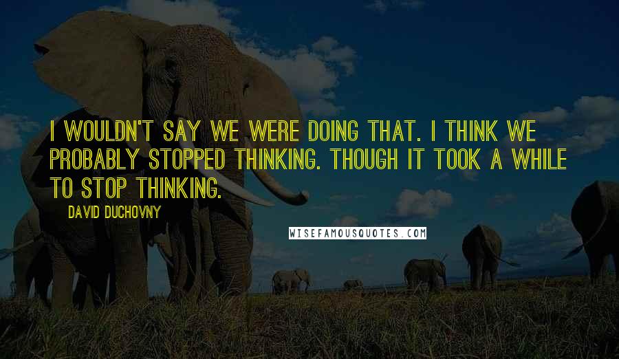 David Duchovny Quotes: I wouldn't say we were doing that. I think we probably stopped thinking. Though it took a while to stop thinking.