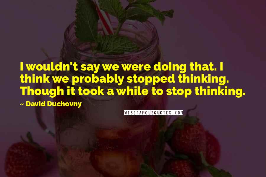 David Duchovny Quotes: I wouldn't say we were doing that. I think we probably stopped thinking. Though it took a while to stop thinking.