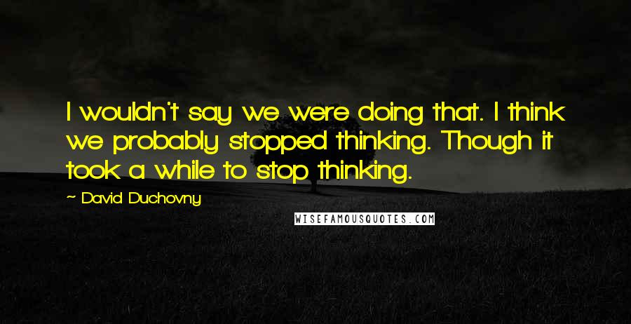 David Duchovny Quotes: I wouldn't say we were doing that. I think we probably stopped thinking. Though it took a while to stop thinking.