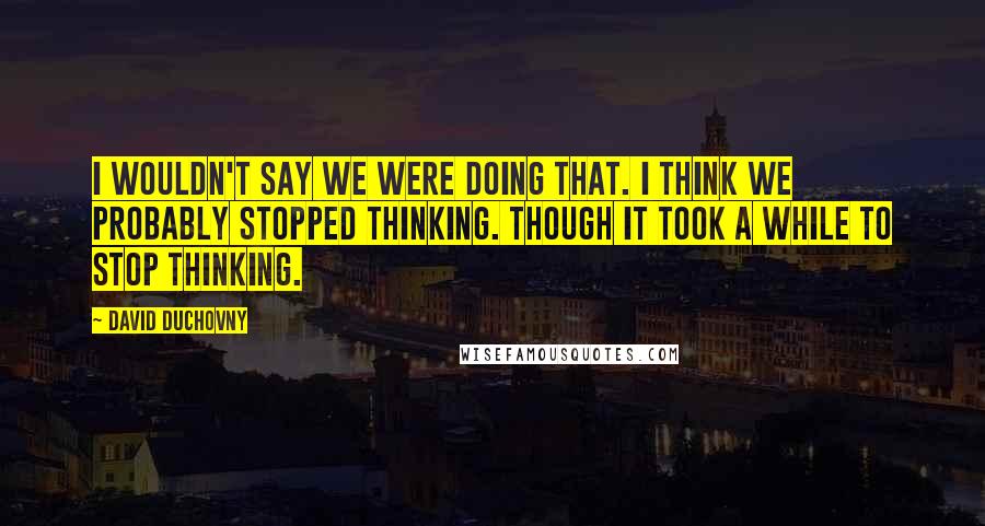 David Duchovny Quotes: I wouldn't say we were doing that. I think we probably stopped thinking. Though it took a while to stop thinking.