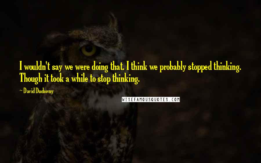 David Duchovny Quotes: I wouldn't say we were doing that. I think we probably stopped thinking. Though it took a while to stop thinking.