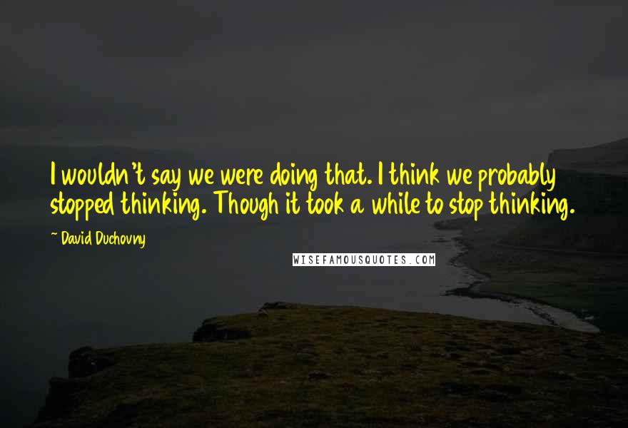 David Duchovny Quotes: I wouldn't say we were doing that. I think we probably stopped thinking. Though it took a while to stop thinking.
