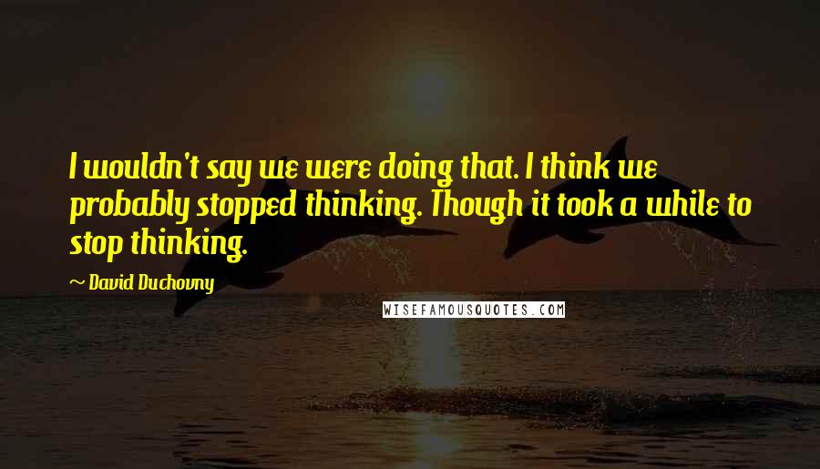 David Duchovny Quotes: I wouldn't say we were doing that. I think we probably stopped thinking. Though it took a while to stop thinking.