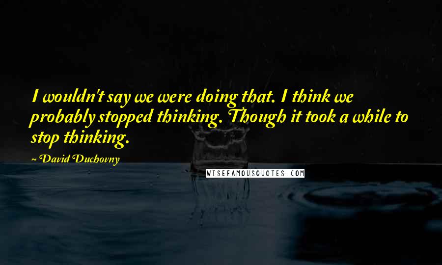 David Duchovny Quotes: I wouldn't say we were doing that. I think we probably stopped thinking. Though it took a while to stop thinking.