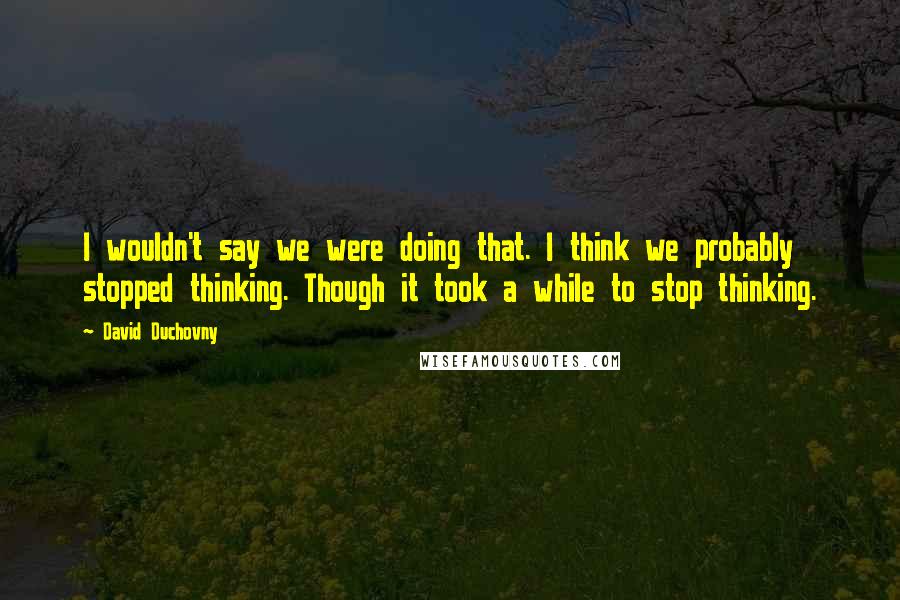 David Duchovny Quotes: I wouldn't say we were doing that. I think we probably stopped thinking. Though it took a while to stop thinking.