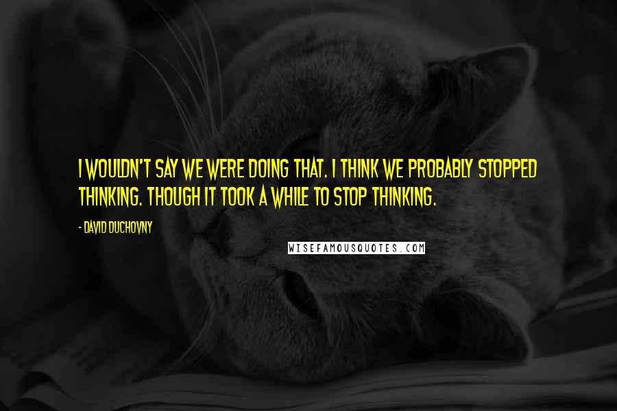 David Duchovny Quotes: I wouldn't say we were doing that. I think we probably stopped thinking. Though it took a while to stop thinking.