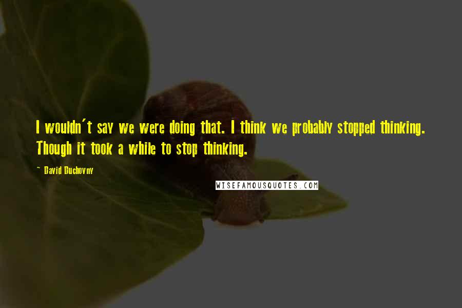 David Duchovny Quotes: I wouldn't say we were doing that. I think we probably stopped thinking. Though it took a while to stop thinking.