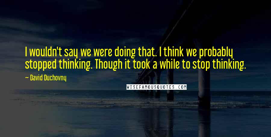 David Duchovny Quotes: I wouldn't say we were doing that. I think we probably stopped thinking. Though it took a while to stop thinking.