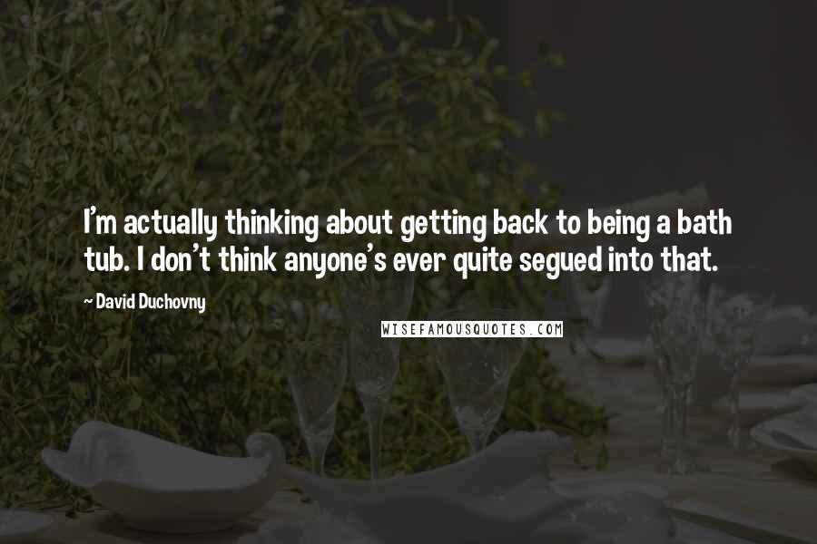 David Duchovny Quotes: I'm actually thinking about getting back to being a bath tub. I don't think anyone's ever quite segued into that.