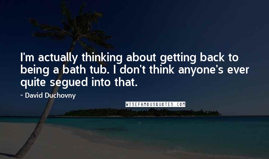 David Duchovny Quotes: I'm actually thinking about getting back to being a bath tub. I don't think anyone's ever quite segued into that.