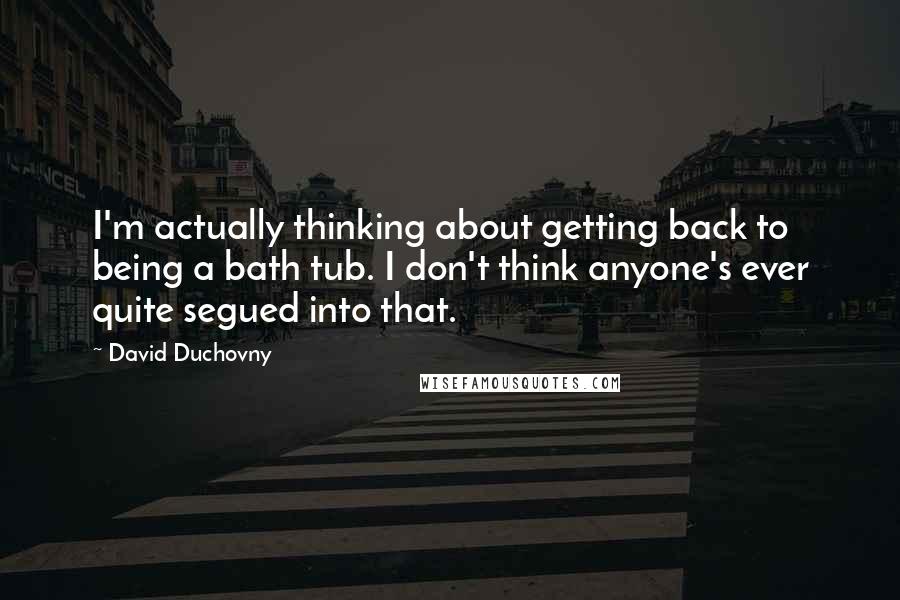 David Duchovny Quotes: I'm actually thinking about getting back to being a bath tub. I don't think anyone's ever quite segued into that.