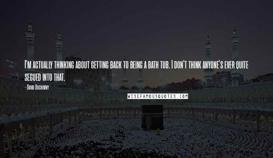 David Duchovny Quotes: I'm actually thinking about getting back to being a bath tub. I don't think anyone's ever quite segued into that.