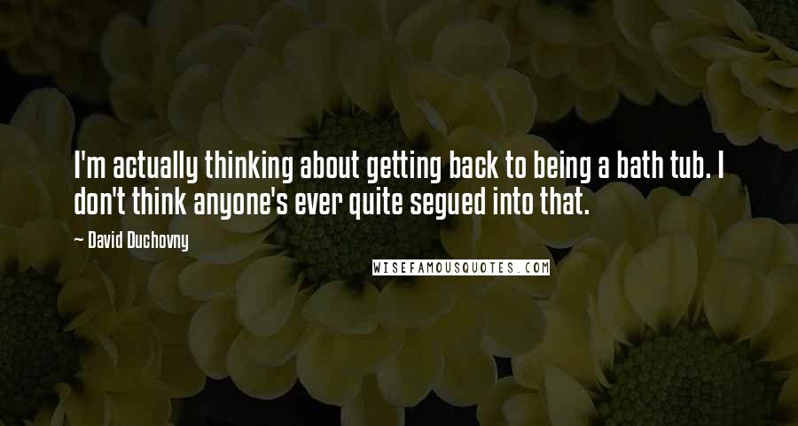 David Duchovny Quotes: I'm actually thinking about getting back to being a bath tub. I don't think anyone's ever quite segued into that.