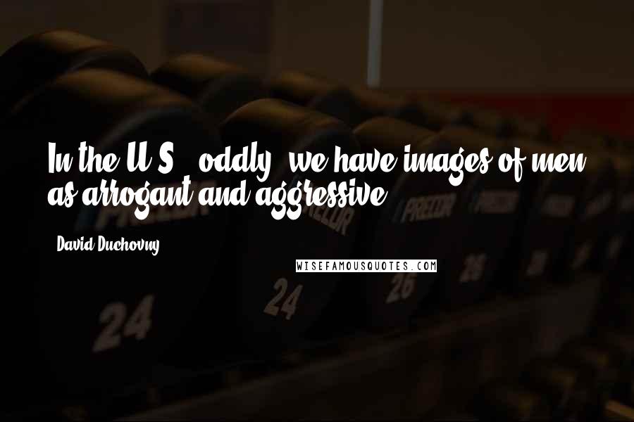 David Duchovny Quotes: In the U.S., oddly, we have images of men as arrogant and aggressive.