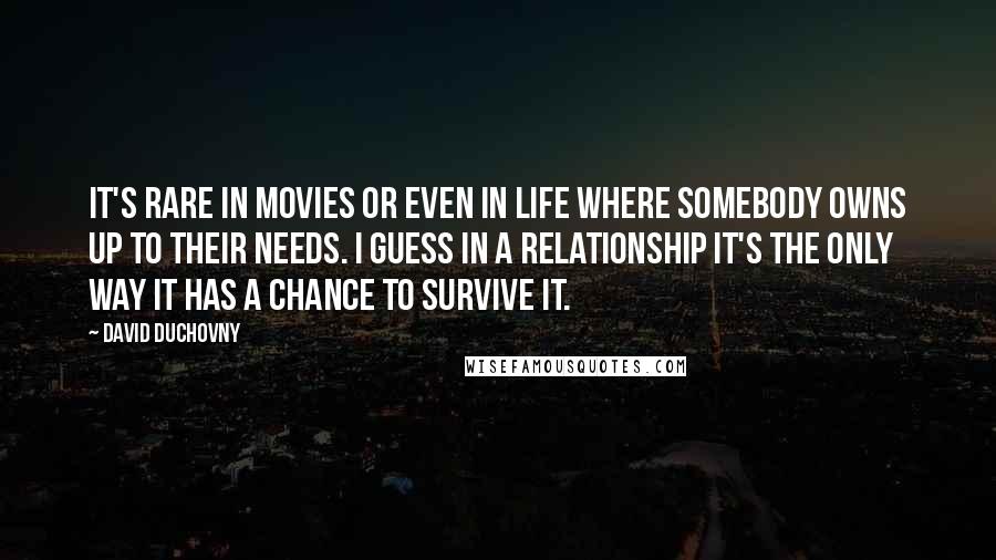 David Duchovny Quotes: It's rare in movies or even in life where somebody owns up to their needs. I guess in a relationship it's the only way it has a chance to survive it.