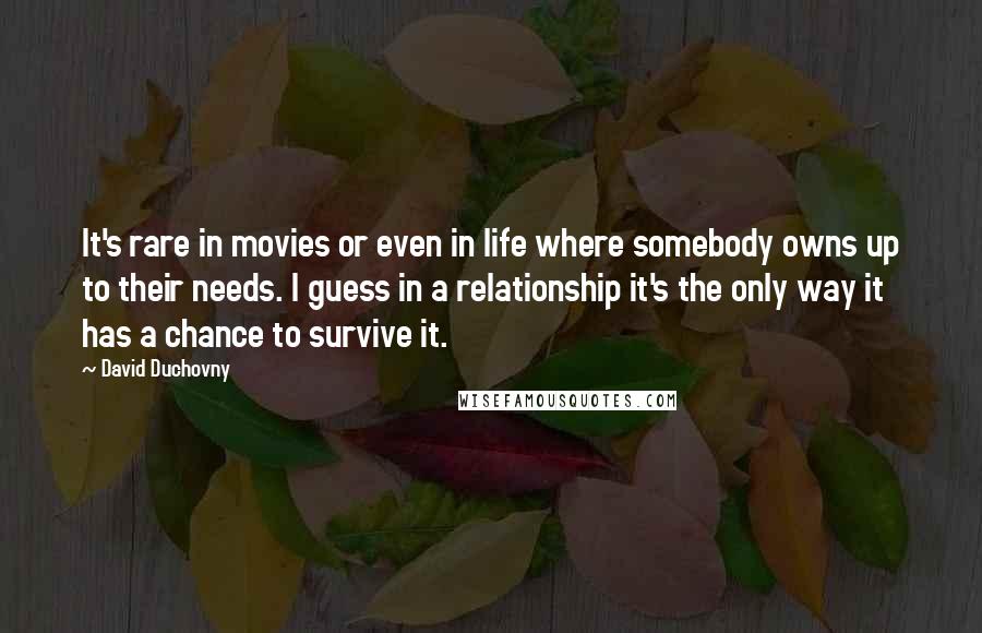 David Duchovny Quotes: It's rare in movies or even in life where somebody owns up to their needs. I guess in a relationship it's the only way it has a chance to survive it.