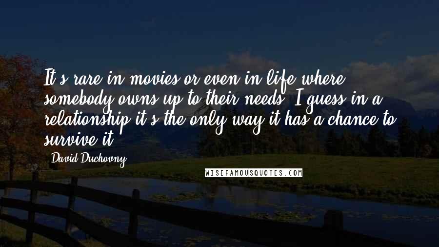 David Duchovny Quotes: It's rare in movies or even in life where somebody owns up to their needs. I guess in a relationship it's the only way it has a chance to survive it.